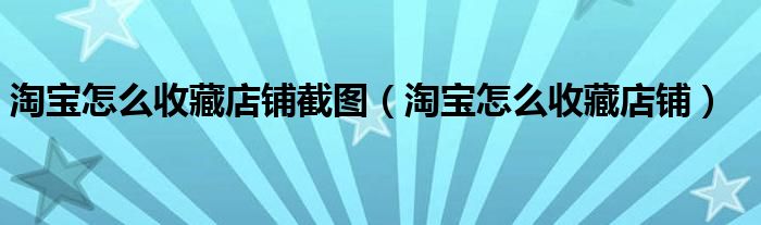 淘宝怎么收藏店铺截图（淘宝怎么收藏店铺）