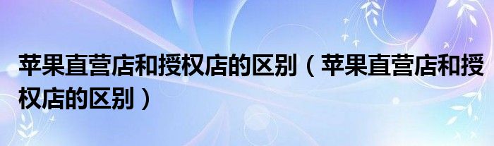 苹果直营店和授权店的区别（苹果直营店和授权店的区别）