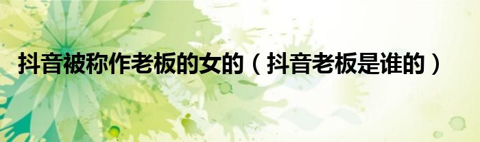 抖音被称作老板的女的(抖音老板是谁的)