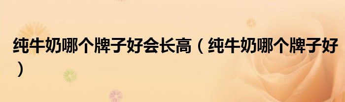 纯牛奶哪个牌子好会长高(纯牛奶哪个牌子好)