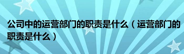 公司中的运营部门的职责是什么（运营部门的职责是什么）