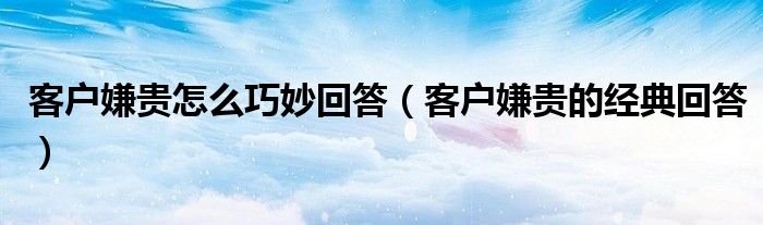 客户嫌贵怎么巧妙回答（客户嫌贵的经典回答）