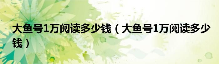 大鱼号1万阅读多少钱(大鱼号1万阅读多少钱)