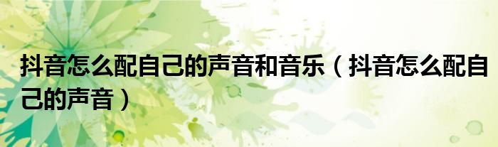 抖音怎么配自己的声音和音乐(抖音怎么配自己的声音)