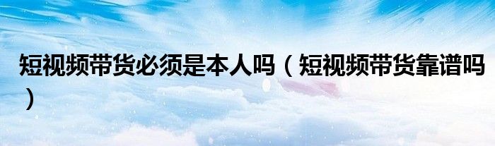 短视频带货必须是本人吗(短视频带货靠谱吗)