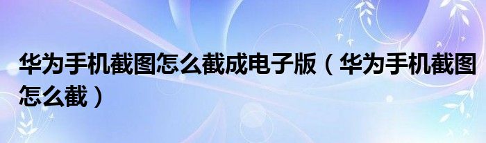 华为手机截图怎么截成电子版(华为手机截图怎么截)