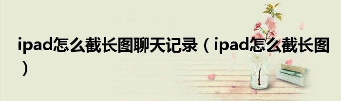 ipad怎么截长图聊天记录(ipad怎么截长图)