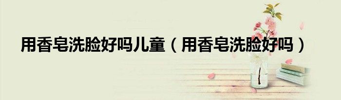 用香皂洗脸好吗儿童(用香皂洗脸好吗)