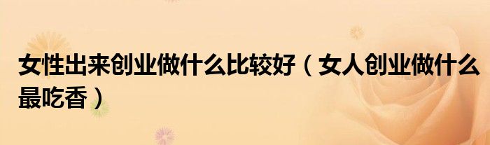 女性出来创业做什么比较好(女人创业做什么最吃香)