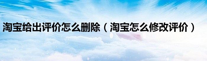 淘宝给出评价怎么删除(淘宝怎么修改评价)