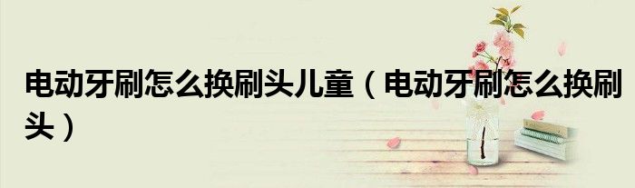 电动牙刷怎么换刷头儿童(电动牙刷怎么换刷头)