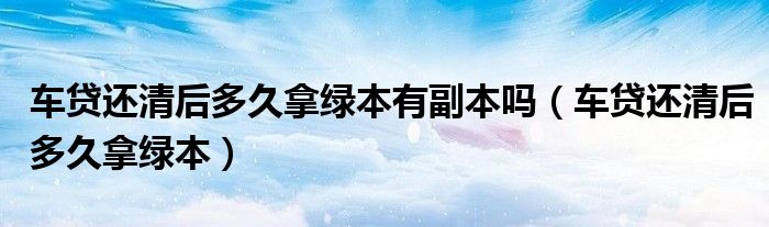 车贷还清后多久拿绿本有副本吗(车贷还清后多久拿绿本)