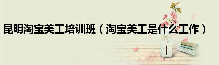 昆明淘宝美工培训班(淘宝美工是什么工作)