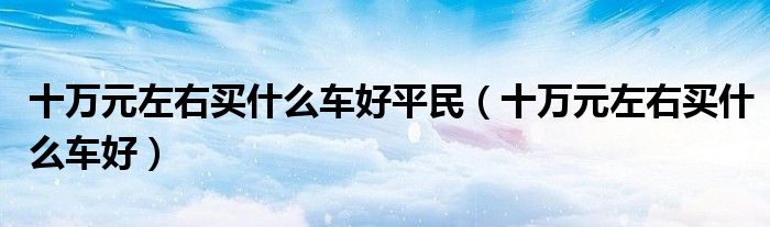 十万元左右买什么车好平民(十万元左右买什么车好)