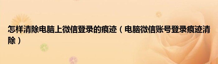 怎样清除电脑上微信登录的痕迹(电脑微信账号登录痕迹清除)