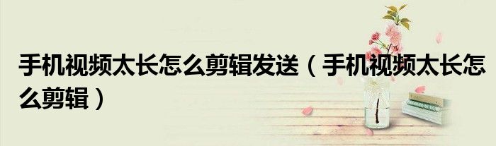 手机视频太长怎么剪辑发送(手机视频太长怎么剪辑)