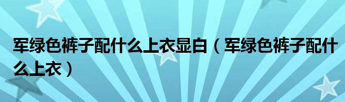 军绿色裤子配什么上衣显白(军绿色裤子配什么上衣)