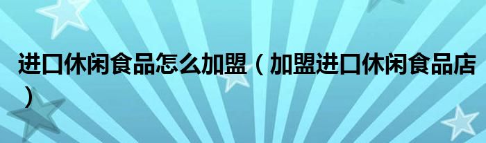 进口休闲食品怎么加盟(加盟进口休闲食品店)
