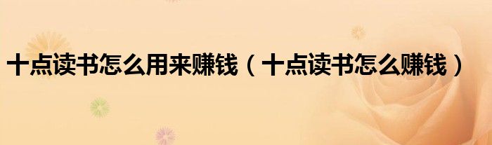 十点读书怎么用来赚钱(十点读书怎么赚钱)