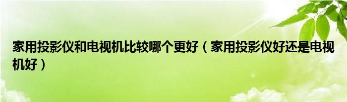 家用投影仪和电视机比较哪个更好(家用投影仪好还是电视机好)