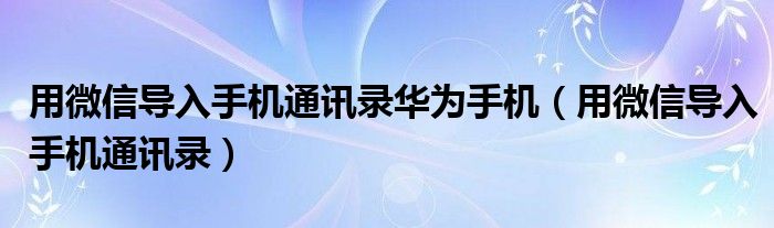 用微信导入手机通讯录华为手机(用微信导入手机通讯录)