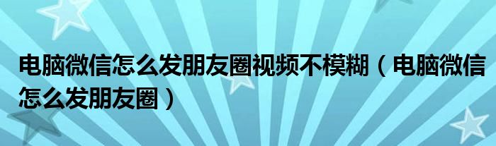 电脑微信怎么发朋友圈视频不模糊(电脑微信怎么发朋友圈)