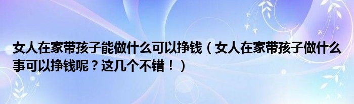 女人在家带孩子能做什么可以挣钱(女人在家带孩子做什么事可以挣钱呢?这几个不错!)