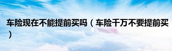 车险现在不能提前买吗(车险千万不要提前买)