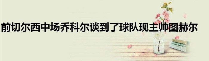 前切尔西中场乔科尔谈到了球队现主帅图赫尔