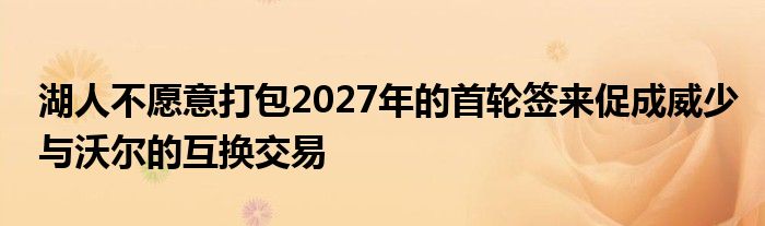 湖人不愿意打包2027年的首轮签来促成威少与沃尔的互换交易