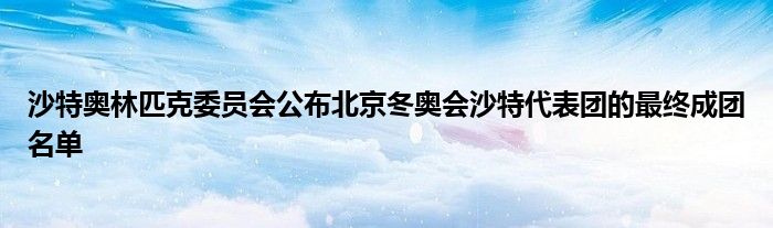 沙特奥林匹克委员会公布北京冬奥会沙特代表团的最终成团名单