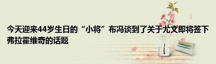 今天迎来44岁生日的“小将”布冯谈到了关于尤文即将签下弗拉霍维奇的话题