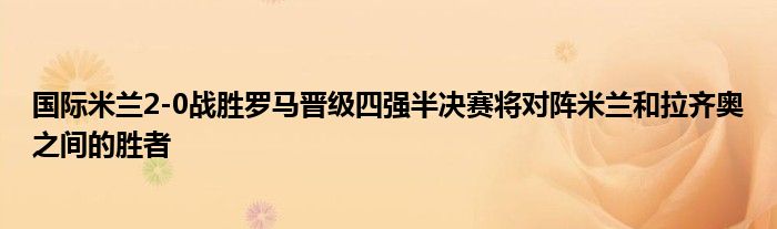 国际米兰2-0战胜罗马晋级四强半决赛将对阵米兰和拉齐奥之间的胜者