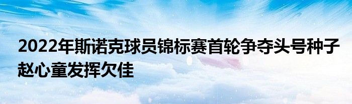 2022年斯诺克球员锦标赛首轮争夺头号种子赵心童发挥欠佳