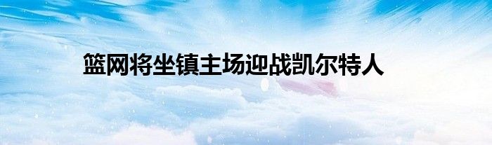 篮网将坐镇主场迎战凯尔特人
