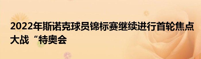 2022年斯诺克球员锦标赛继续进行首轮焦点大战“特奥会