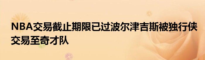 NBA交易截止期限已过波尔津吉斯被独行侠交易至奇才队
