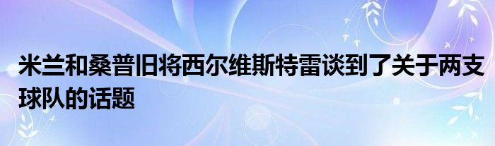 米兰和桑普旧将西尔维斯特雷谈到了关于两支球队的话题