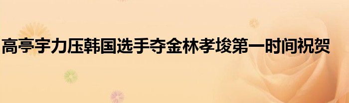 高亭宇力压韩国选手夺金林孝埈第一时间祝贺