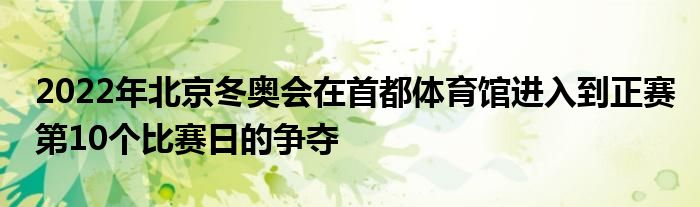 2022年北京冬奥会在首都体育馆进入到正赛第10个比赛日的争夺