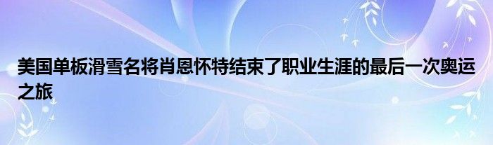 美国单板滑雪名将肖恩怀特结束了职业生涯的最后一次奥运之旅