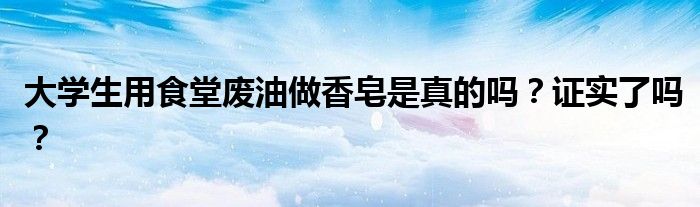 大学生用食堂废油做香皂是真的吗？证实了吗？