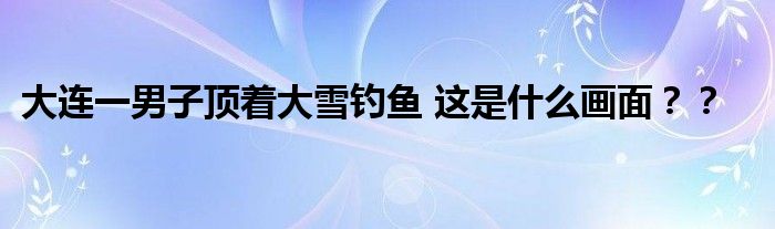 大连一男子顶着大雪钓鱼 这是什么画面？？