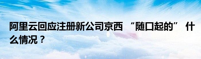 阿里云回应注册新公司京西 “随口起的” 什么情况?