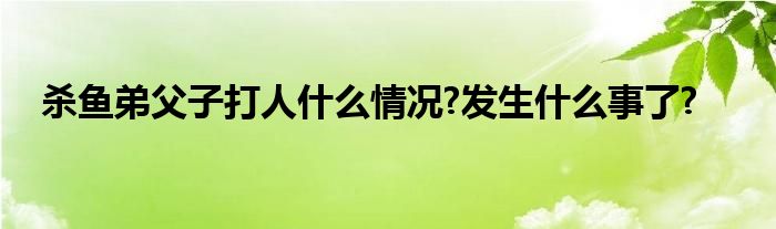 杀鱼弟父子打人什么情况?发生什么事了?