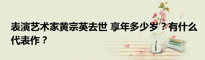表演艺术家黄宗英去世 享年多少岁?有什么代表作?