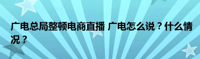 广电总局整顿电商直播 广电怎么说？什么情况？