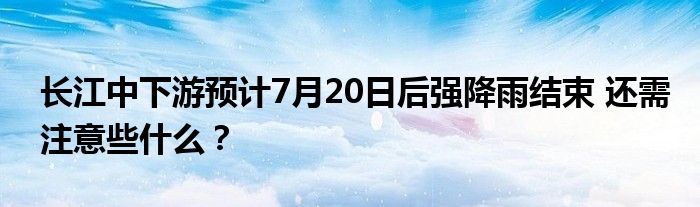 长江中下游预计7月20日后强降雨结束 还需注意些什么?