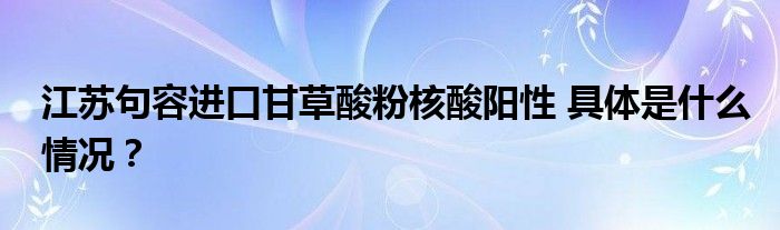 江苏句容进口甘草酸粉核酸阳性 具体是什么情况?