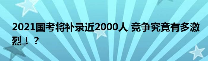 2021国考将补录近2000人 竞争究竟有多激烈!?